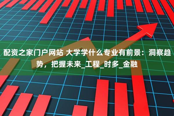 配资之家门户网站 大学学什么专业有前景：洞察趋势，把握未来_工程_时多_金融