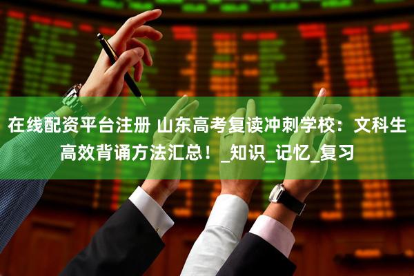 在线配资平台注册 山东高考复读冲刺学校：文科生高效背诵方法汇总！_知识_记忆_复习