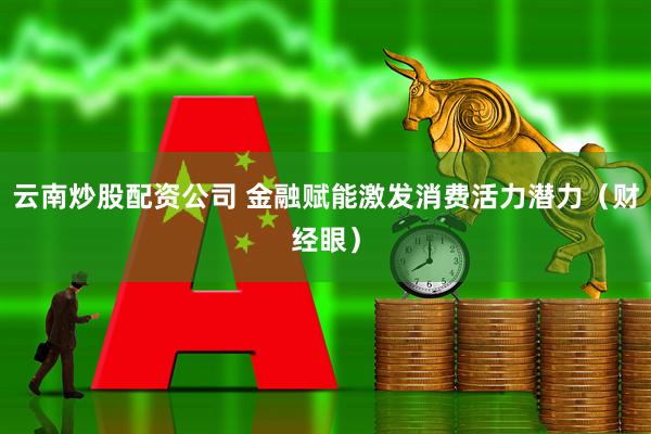 云南炒股配资公司 金融赋能激发消费活力潜力（财经眼）