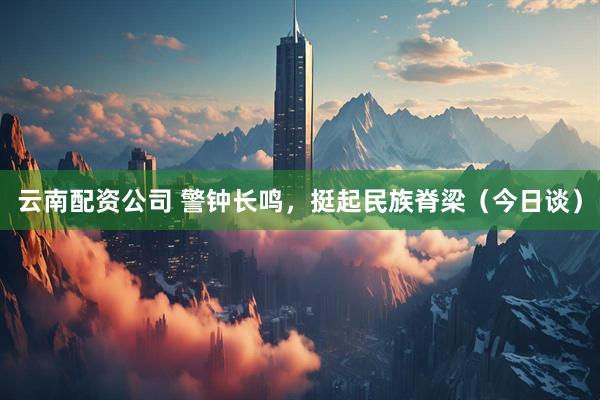 云南配资公司 警钟长鸣，挺起民族脊梁（今日谈）