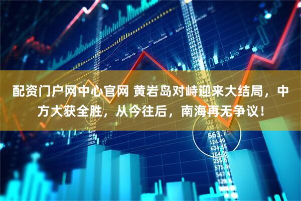 配资门户网中心官网 黄岩岛对峙迎来大结局，中方大获全胜，从今往后，南海再无争议！