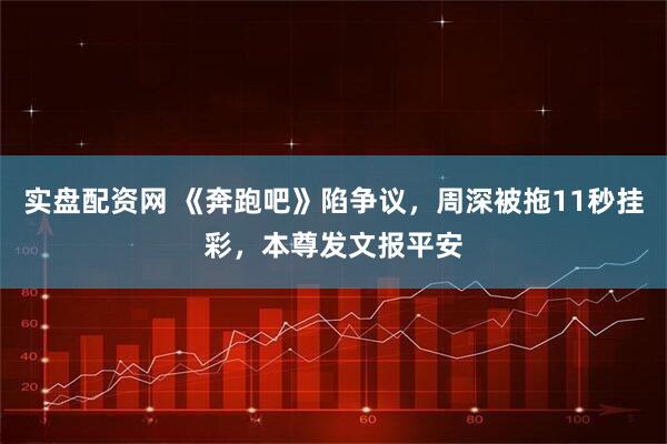 实盘配资网 《奔跑吧》陷争议，周深被拖11秒挂彩，本尊发文报平安