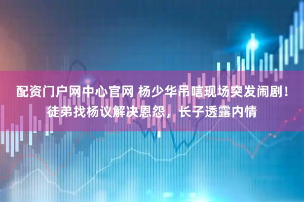 配资门户网中心官网 杨少华吊唁现场突发闹剧！徒弟找杨议解决恩怨，长子透露内情