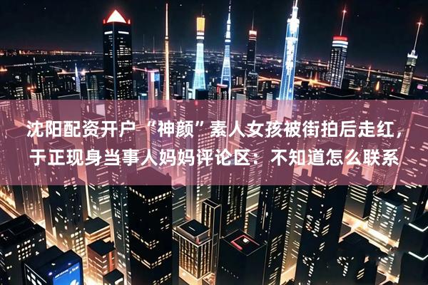 沈阳配资开户 “神颜”素人女孩被街拍后走红，于正现身当事人妈妈评论区：不知道怎么联系
