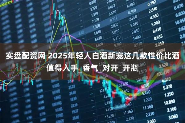 实盘配资网 2025年轻人白酒新宠这几款性价比酒值得入手_香气_对开_开瓶