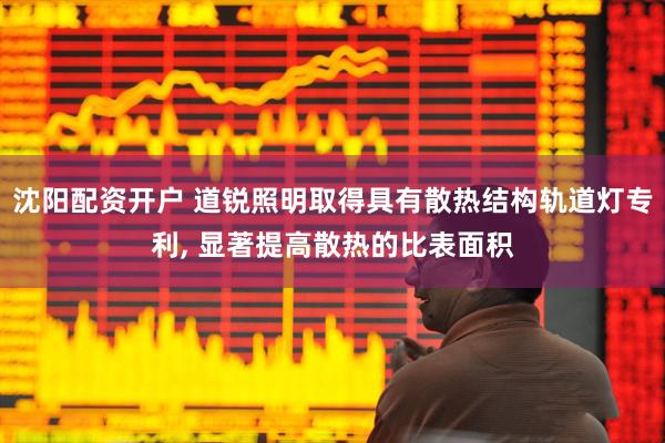 沈阳配资开户 道锐照明取得具有散热结构轨道灯专利, 显著提高散热的比表面积