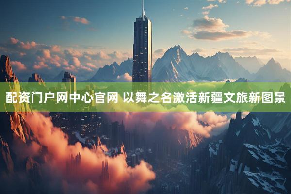 配资门户网中心官网 以舞之名激活新疆文旅新图景