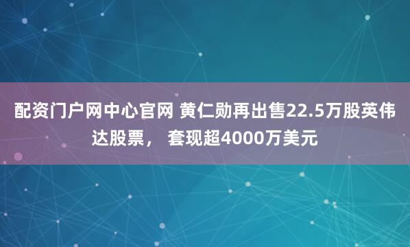 配资门户网中心官网 黄仁勋再出售22.5万股英伟达股票， 套现超4000万美元