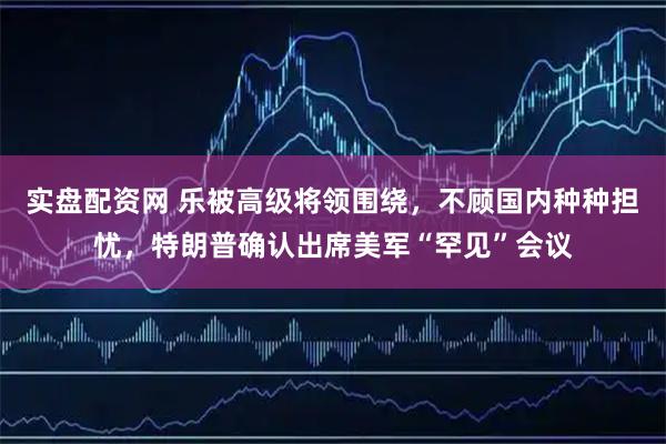 实盘配资网 乐被高级将领围绕，不顾国内种种担忧，特朗普确认出席美军“罕见”会议