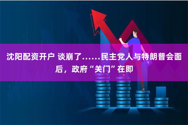 沈阳配资开户 谈崩了……民主党人与特朗普会面后，政府“关门”在即