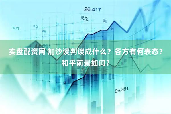 实盘配资网 加沙谈判谈成什么？各方有何表态？和平前景如何？