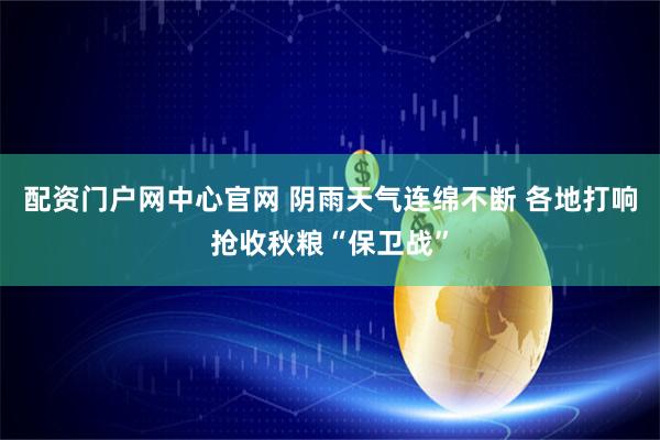 配资门户网中心官网 阴雨天气连绵不断 各地打响抢收秋粮“保卫战”