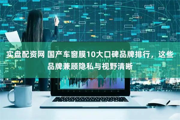 实盘配资网 国产车窗膜10大口碑品牌排行，这些品牌兼顾隐私与视野清晰