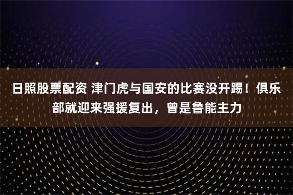 日照股票配资 津门虎与国安的比赛没开踢！俱乐部就迎来强援复出，曾是鲁能主力