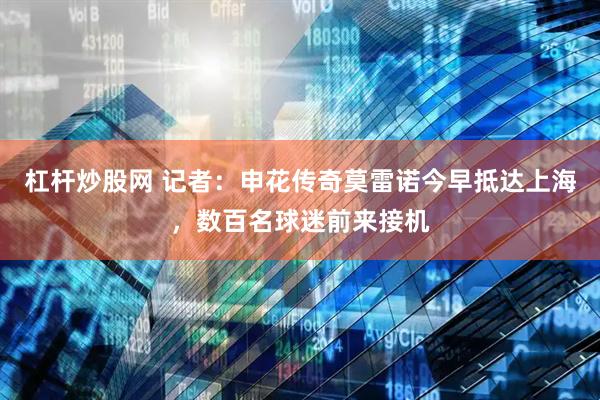 杠杆炒股网 记者：申花传奇莫雷诺今早抵达上海，数百名球迷前来接机