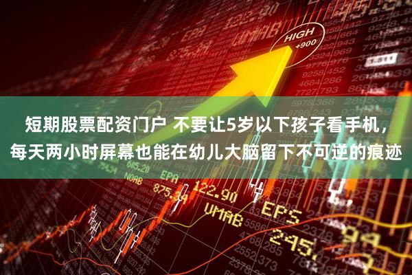 短期股票配资门户 不要让5岁以下孩子看手机，每天两小时屏幕也能在幼儿大脑留下不可逆的痕迹