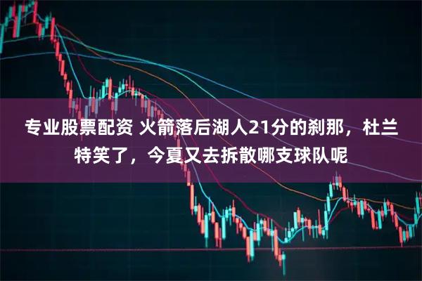 专业股票配资 火箭落后湖人21分的刹那，杜兰特笑了，今夏又去拆散哪支球队呢
