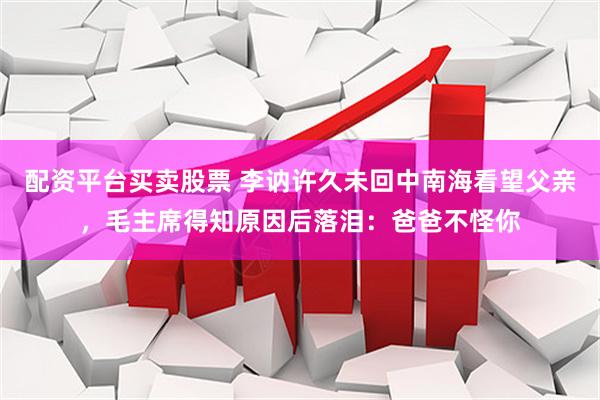配资平台买卖股票 李讷许久未回中南海看望父亲，毛主席得知原因后落泪：爸爸不怪你