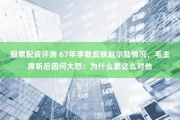 股票配资评测 67年李敏反映赵尔陆情况，毛主席听后因何大怒：为什么要这么对他
