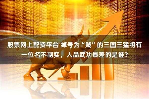 股票网上配资平台 绰号为“贼”的三国三猛将有一位名不副实，人品武功最差的是谁？